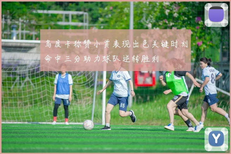 乌度卡称赞小贾表现出色关键时刻命中三分助力球队逆转胜利