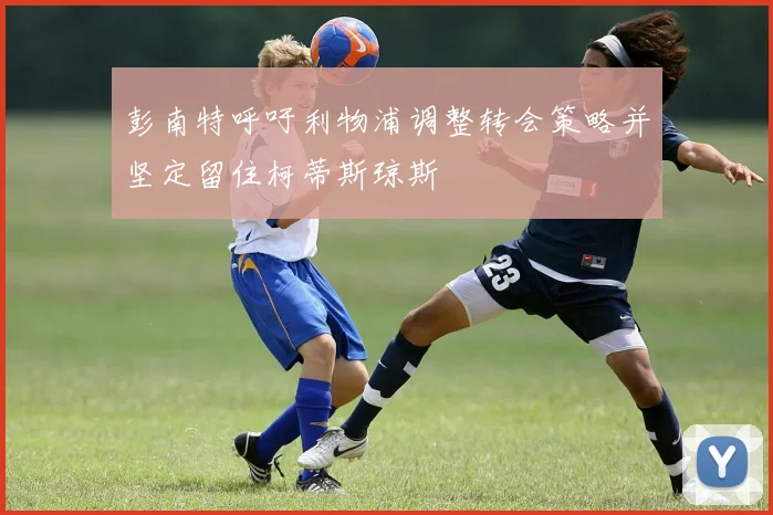 彭南特呼吁利物浦调整转会策略并坚定留住柯蒂斯琼斯