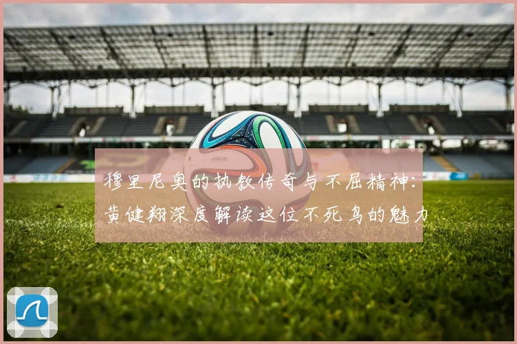 穆里尼奥的执教传奇与不屈精神：黄健翔深度解读这位不死鸟的魅力
