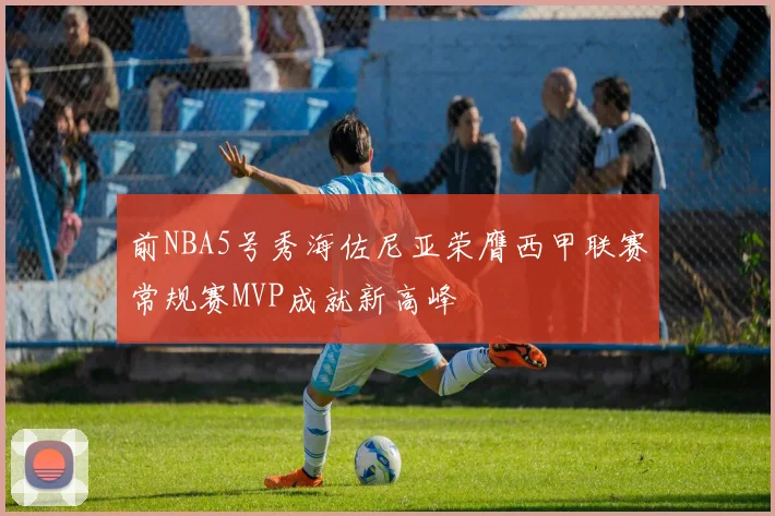 前NBA5号秀海佐尼亚荣膺西甲联赛常规赛MVP成就新高峰