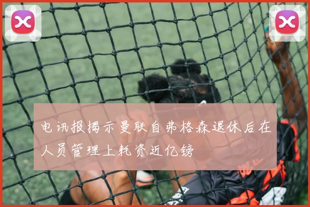 电讯报揭示曼联自弗格森退休后在人员管理上耗资近亿镑