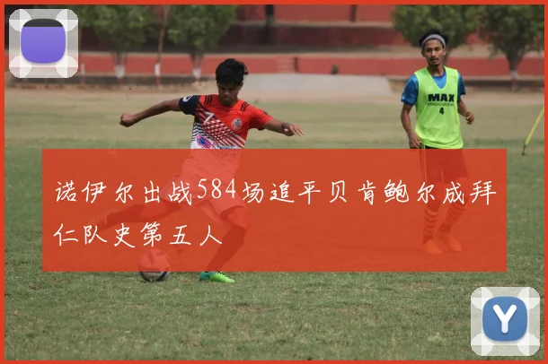 诺伊尔出战584场追平贝肯鲍尔成拜仁队史第五人