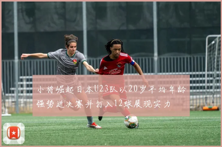 小将崛起日本U23队以20岁平均年龄强势进决赛并打入12球展现实力