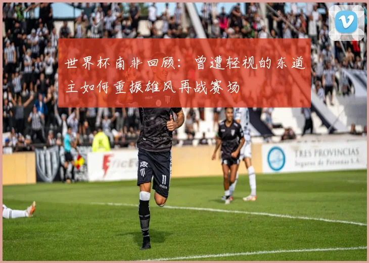 世界杯南非回顾：曾遭轻视的东道主如何重振雄风再战赛场