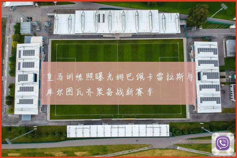 皇马训练照曝光姆巴佩卡雷拉斯与库尔图瓦齐聚备战新赛季