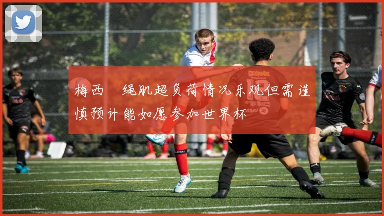 梅西腘绳肌超负荷情况乐观但需谨慎预计能如愿参加世界杯
