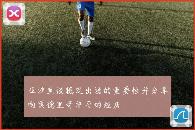 亚沙里谈稳定出场的重要性并分享向莫德里奇学习的经历