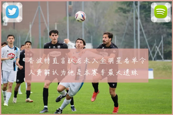 香波特直言狄龙未入全明星名单令人费解认为他是本赛季最大遗珠