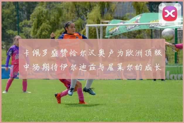 卡佩罗盛赞恰尔汉奥卢为欧洲顶级中场期待伊尔迪兹与居莱尔的成长