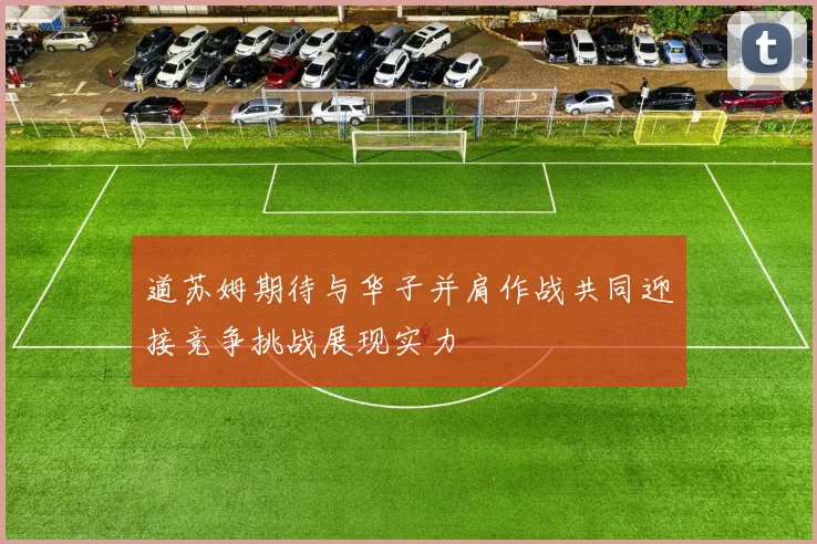 道苏姆期待与华子并肩作战共同迎接竞争挑战展现实力