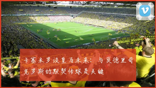 卡塞米罗谈皇马未来：与莫德里奇克罗斯的默契传球是关键