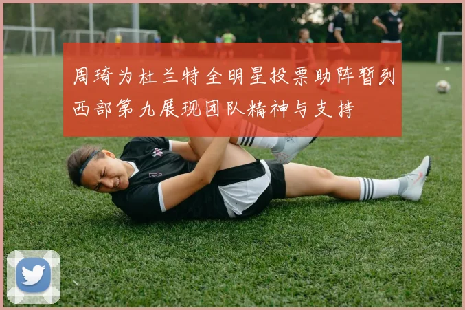 周琦为杜兰特全明星投票助阵暂列西部第九展现团队精神与支持